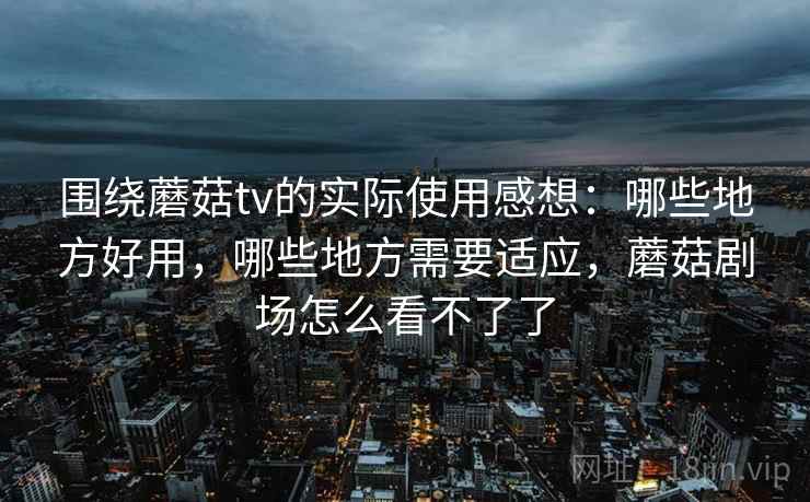围绕蘑菇tv的实际使用感想：哪些地方好用，哪些地方需要适应，蘑菇剧场怎么看不了了  第2张