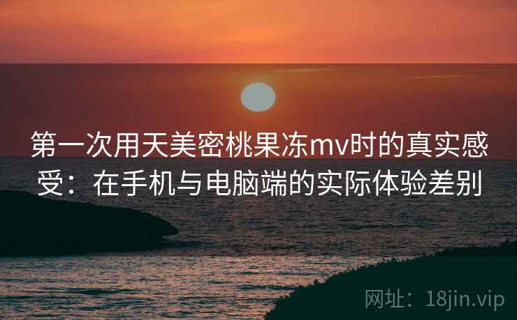 第一次用天美密桃果冻mv时的真实感受：在手机与电脑端的实际体验差别  第1张