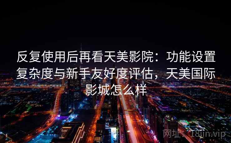 反复使用后再看天美影院:功能设置复杂度与新手友好度评估,天美国际影城怎么样 第2张 反复使用后再看天美影院:功能设置复杂度与新手友好度评估,天美国际影城怎么样 第2张