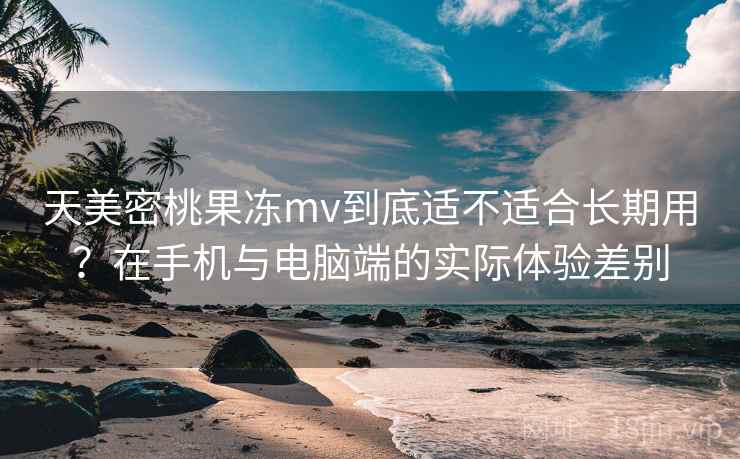 天美密桃果冻mv到底适不适合长期用?在手机与电脑端的实际体验差别 第2张 天美密桃果冻mv到底适不适合长期用?在手机与电脑端的实际体验差别 第2张
