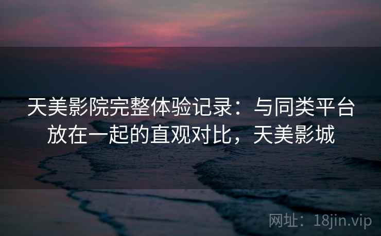 天美影院完整体验记录：与同类平台放在一起的直观对比，天美影城  第1张