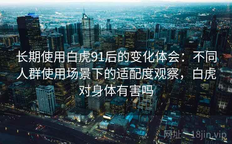 长期使用白虎91后的变化体会：不同人群使用场景下的适配度观察，白虎对身体有害吗  第1张
