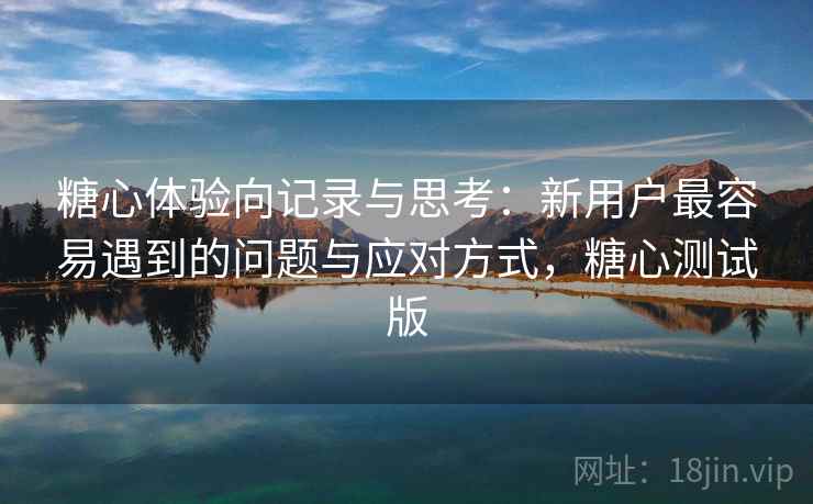 糖心体验向记录与思考：新用户最容易遇到的问题与应对方式，糖心测试版  第2张