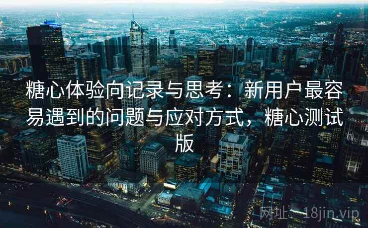 糖心体验向记录与思考：新用户最容易遇到的问题与应对方式，糖心测试版  第1张