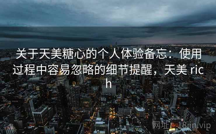 关于天美糖心的个人体验备忘:使用过程中容易忽略的细节提醒,天美 rich 第2张 关于天美糖心的个人体验备忘:使用过程中容易忽略的细节提醒,天美 rich 第2张