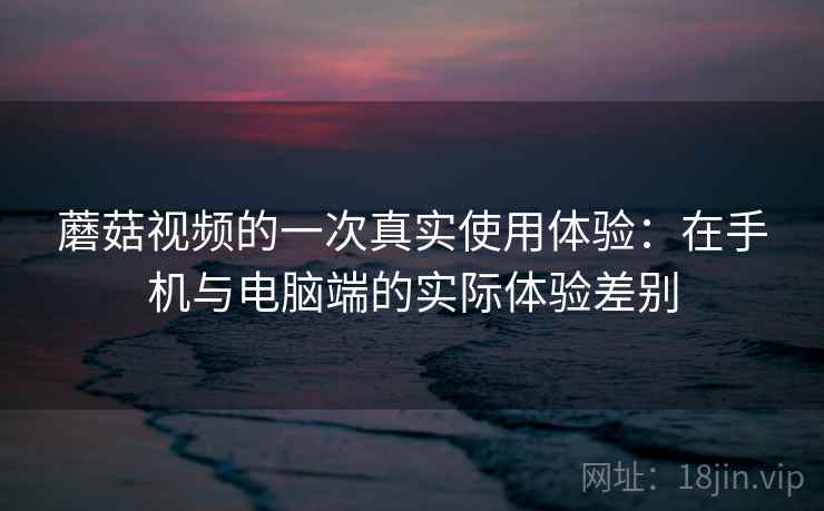 蘑菇视频的一次真实使用体验：在手机与电脑端的实际体验差别  第2张