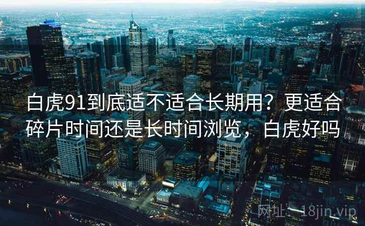 白虎91到底适不适合长期用?更适合碎片时间还是长时间浏览,白虎好吗 第1张 白虎91到底适不适合长期用?更适合碎片时间还是长时间浏览,白虎好吗 第1张