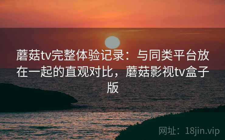 蘑菇tv完整体验记录：与同类平台放在一起的直观对比，蘑菇影视tv盒子版  第2张