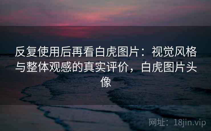 反复使用后再看白虎图片：视觉风格与整体观感的真实评价，白虎图片头像  第1张