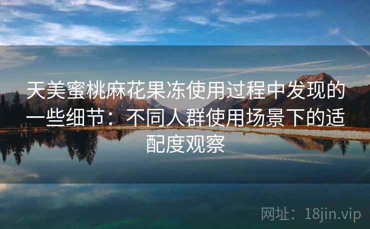 天美蜜桃麻花果冻使用过程中发现的一些细节：不同人群使用场景下的适配度观察  第2张