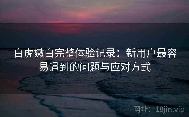 白虎嫩白完整体验记录：新用户最容易遇到的问题与应对方式  第1张