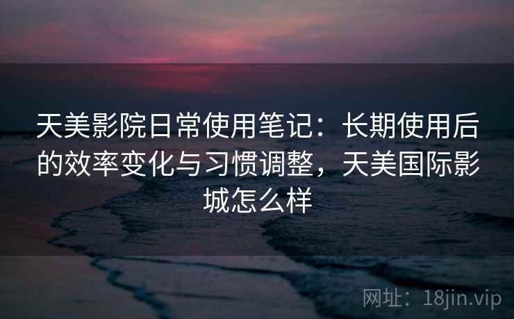 天美影院日常使用笔记：长期使用后的效率变化与习惯调整，天美国际影城怎么样  第2张
