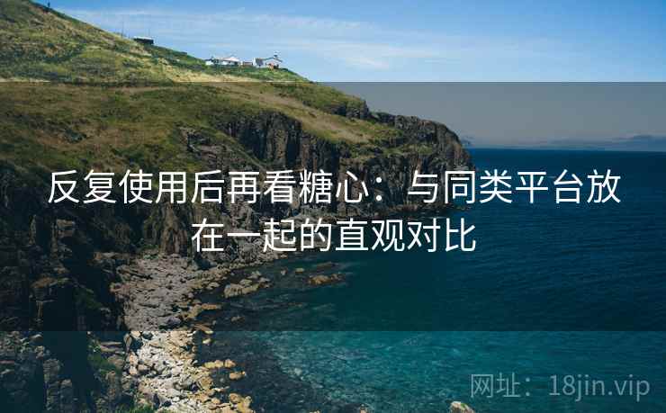 反复使用后再看糖心：与同类平台放在一起的直观对比  第2张