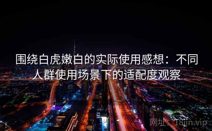 围绕白虎嫩白的实际使用感想：不同人群使用场景下的适配度观察  第2张