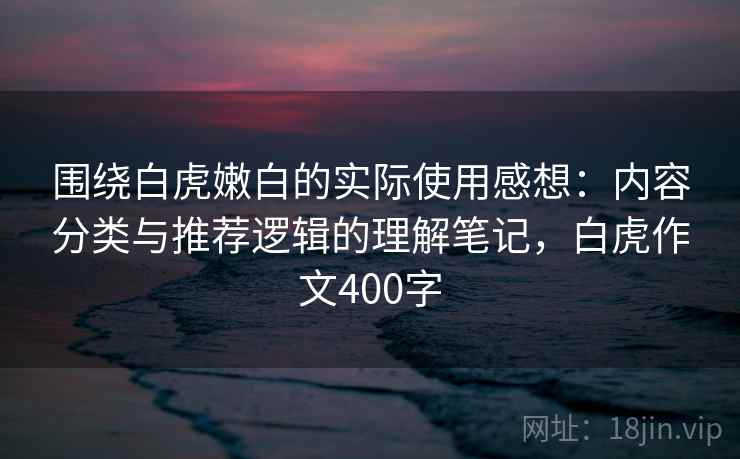 围绕白虎嫩白的实际使用感想：内容分类与推荐逻辑的理解笔记，白虎作文400字  第2张