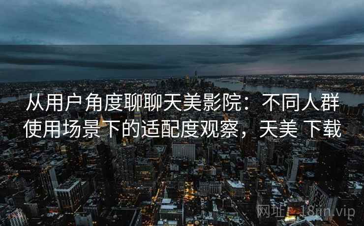 从用户角度聊聊天美影院：不同人群使用场景下的适配度观察，天美 下载  第1张