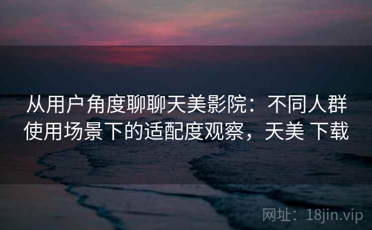 从用户角度聊聊天美影院：不同人群使用场景下的适配度观察，天美 下载  第2张