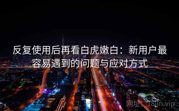 反复使用后再看白虎嫩白：新用户最容易遇到的问题与应对方式  第1张