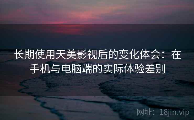 长期使用天美影视后的变化体会：在手机与电脑端的实际体验差别  第2张