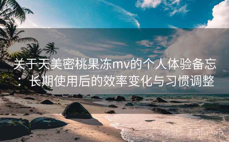 关于天美密桃果冻mv的个人体验备忘：长期使用后的效率变化与习惯调整  第1张