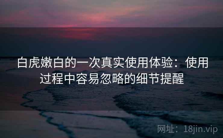 白虎嫩白的一次真实使用体验：使用过程中容易忽略的细节提醒  第1张