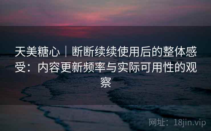 天美糖心｜断断续续使用后的整体感受：内容更新频率与实际可用性的观察  第1张