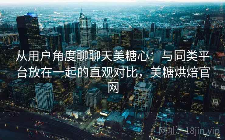 从用户角度聊聊天美糖心：与同类平台放在一起的直观对比，美糖烘焙官网  第1张
