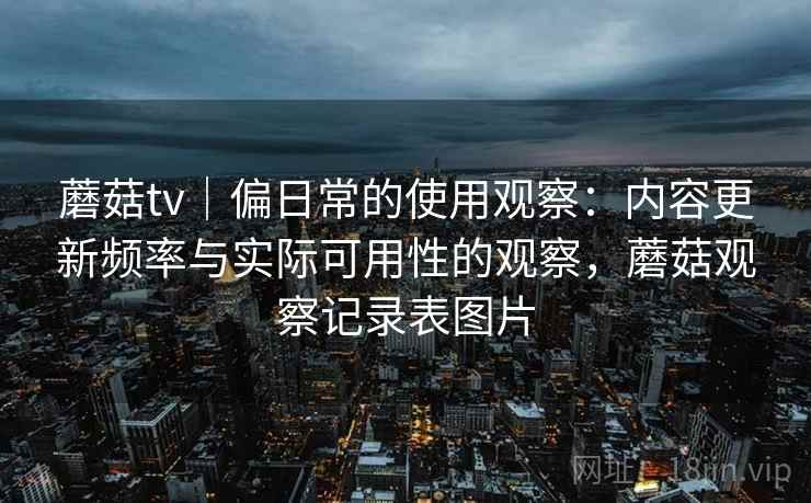 蘑菇tv|偏日常的使用观察:内容更新频率与实际可用性的观察,蘑菇观察记录表图片 第2张 蘑菇tv|偏日常的使用观察:内容更新频率与实际可用性的观察,蘑菇观察记录表图片 第2张