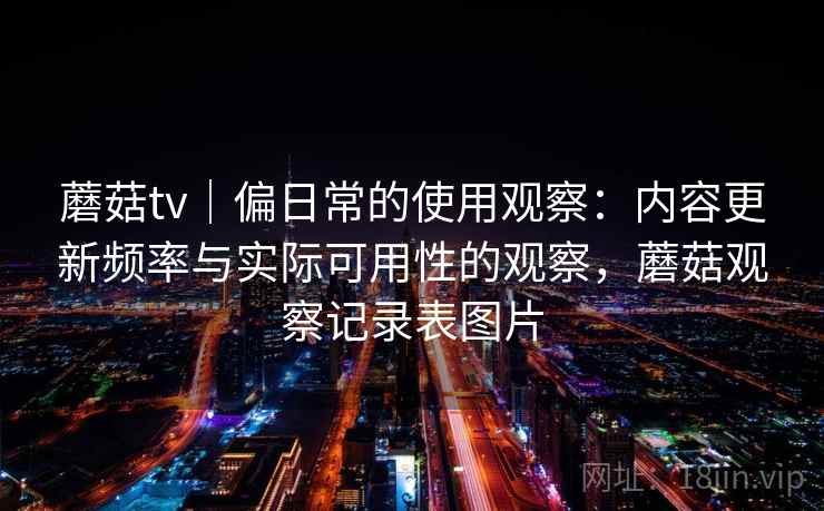 蘑菇tv|偏日常的使用观察:内容更新频率与实际可用性的观察,蘑菇观察记录表图片 第1张 蘑菇tv|偏日常的使用观察:内容更新频率与实际可用性的观察,蘑菇观察记录表图片 第1张