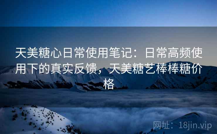 天美糖心日常使用笔记:日常高频使用下的真实反馈,天美糖艺棒棒糖价格 第1张 天美糖心日常使用笔记:日常高频使用下的真实反馈,天美糖艺棒棒糖价格 第1张