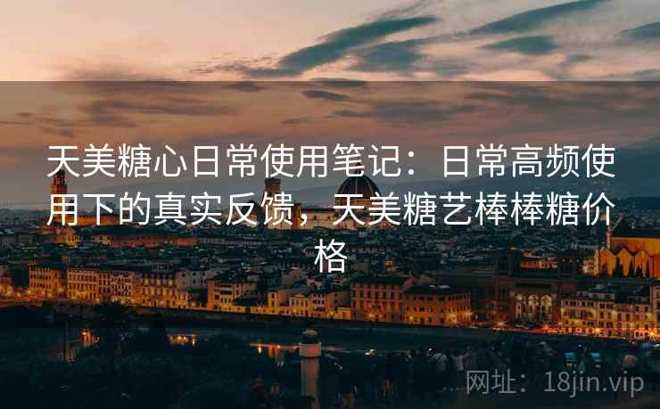 天美糖心日常使用笔记:日常高频使用下的真实反馈,天美糖艺棒棒糖价格 第2张 天美糖心日常使用笔记:日常高频使用下的真实反馈,天美糖艺棒棒糖价格 第2张