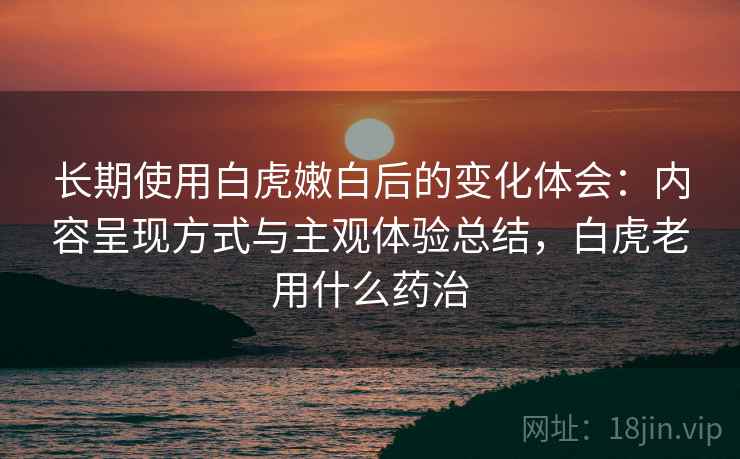 长期使用白虎嫩白后的变化体会:内容呈现方式与主观体验总结,白虎老用什么药治 第2张 长期使用白虎嫩白后的变化体会:内容呈现方式与主观体验总结,白虎老用什么药治 第2张