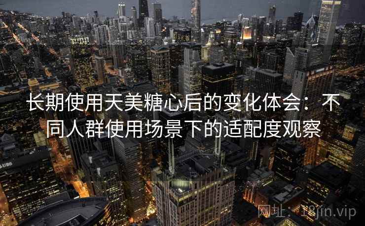长期使用天美糖心后的变化体会:不同人群使用场景下的适配度观察 第1张 长期使用天美糖心后的变化体会:不同人群使用场景下的适配度观察 第1张