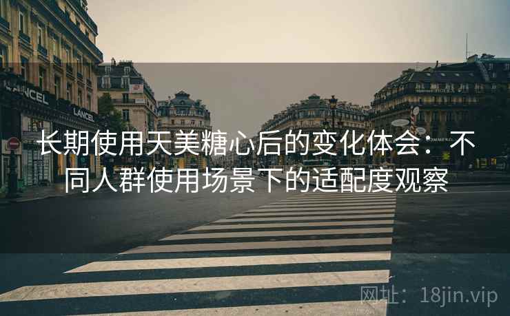 长期使用天美糖心后的变化体会:不同人群使用场景下的适配度观察 第2张 长期使用天美糖心后的变化体会:不同人群使用场景下的适配度观察 第2张