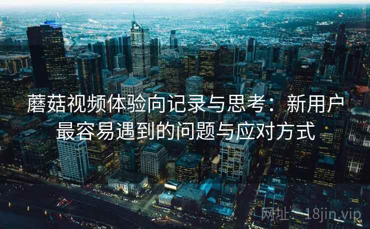 蘑菇视频体验向记录与思考:新用户最容易遇到的问题与应对方式 第2张 蘑菇视频体验向记录与思考:新用户最容易遇到的问题与应对方式 第2张