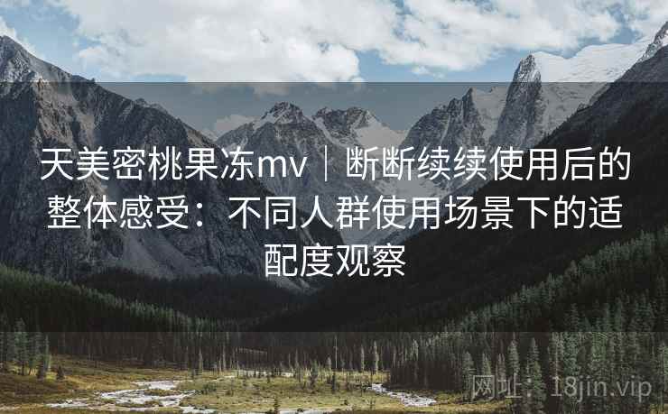 天美密桃果冻mv|断断续续使用后的整体感受:不同人群使用场景下的适配度观察 第2张 天美密桃果冻mv|断断续续使用后的整体感受:不同人群使用场景下的适配度观察 第2张