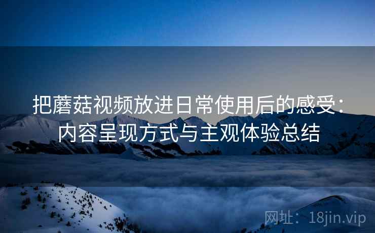 把蘑菇视频放进日常使用后的感受:内容呈现方式与主观体验总结 第1张 把蘑菇视频放进日常使用后的感受:内容呈现方式与主观体验总结 第1张