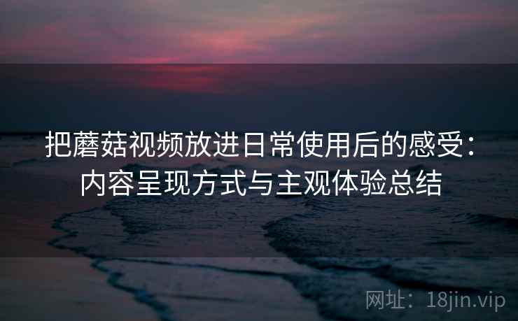 把蘑菇视频放进日常使用后的感受:内容呈现方式与主观体验总结 第2张 把蘑菇视频放进日常使用后的感受:内容呈现方式与主观体验总结 第2张