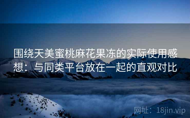 围绕天美蜜桃麻花果冻的实际使用感想：与同类平台放在一起的直观对比  第2张