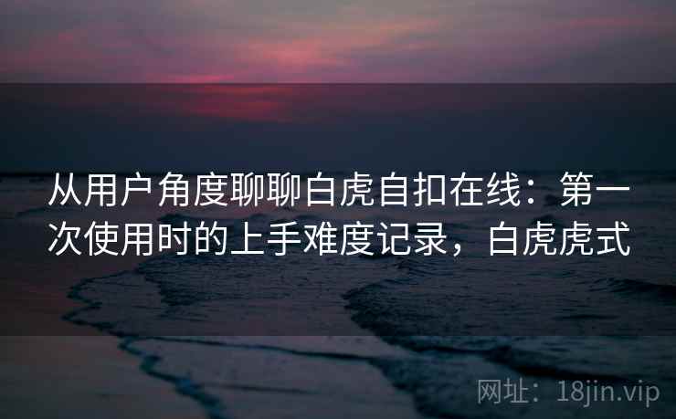从用户角度聊聊白虎自扣在线:第一次使用时的上手难度记录,白虎虎式 第2张 从用户角度聊聊白虎自扣在线:第一次使用时的上手难度记录,白虎虎式 第2张