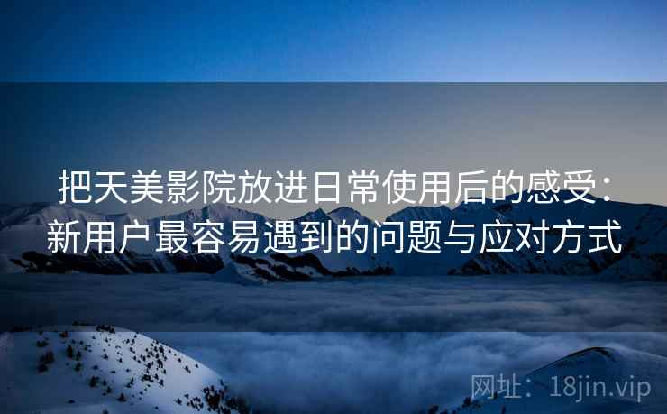 把天美影院放进日常使用后的感受:新用户最容易遇到的问题与应对方式 第2张 把天美影院放进日常使用后的感受:新用户最容易遇到的问题与应对方式 第2张