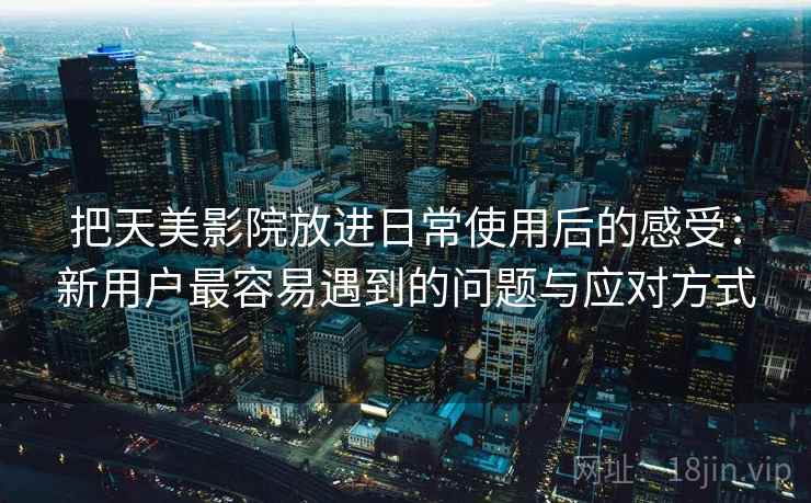 把天美影院放进日常使用后的感受:新用户最容易遇到的问题与应对方式 第1张 把天美影院放进日常使用后的感受:新用户最容易遇到的问题与应对方式 第1张