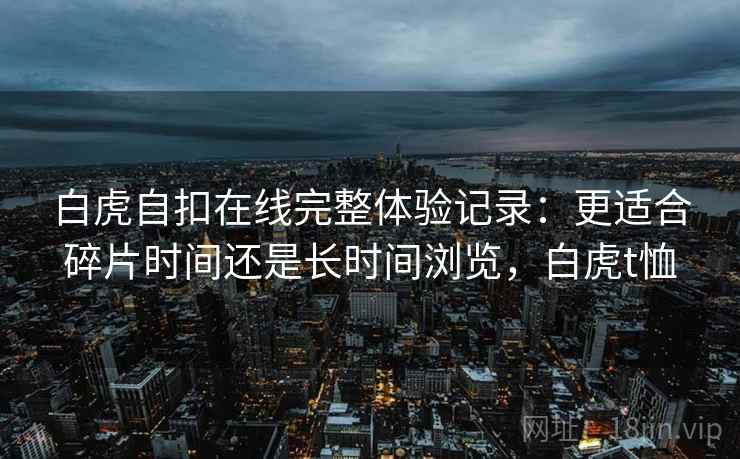 白虎自扣在线完整体验记录:更适合碎片时间还是长时间浏览,白虎t恤 第2张 白虎自扣在线完整体验记录:更适合碎片时间还是长时间浏览,白虎t恤 第2张
