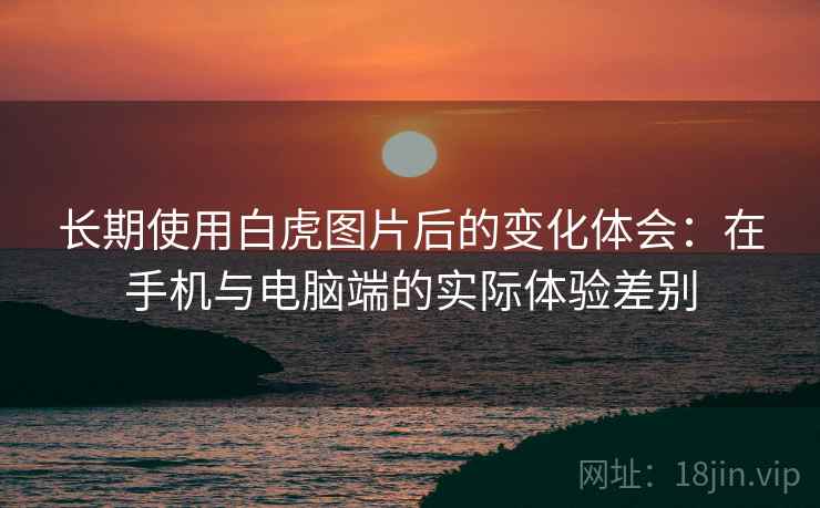 长期使用白虎图片后的变化体会：在手机与电脑端的实际体验差别  第1张