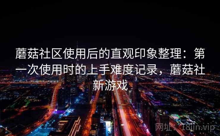 蘑菇社区使用后的直观印象整理:第一次使用时的上手难度记录,蘑菇社新游戏 第1张 蘑菇社区使用后的直观印象整理:第一次使用时的上手难度记录,蘑菇社新游戏 第1张
