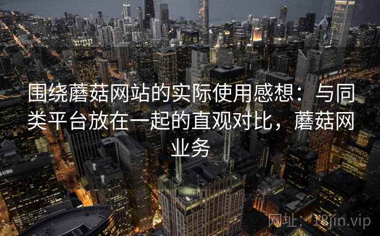 围绕蘑菇网站的实际使用感想：与同类平台放在一起的直观对比，蘑菇网业务  第2张