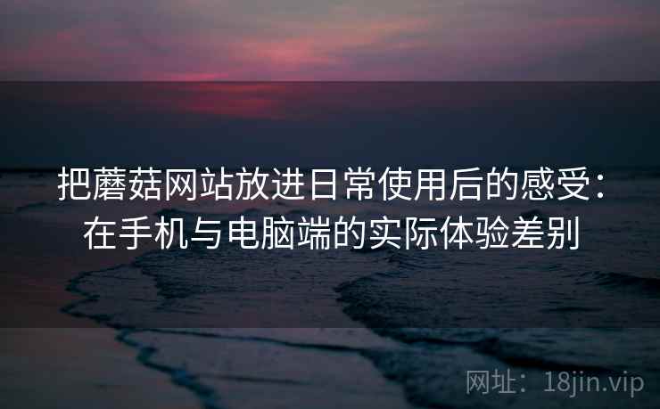 把蘑菇网站放进日常使用后的感受：在手机与电脑端的实际体验差别  第1张