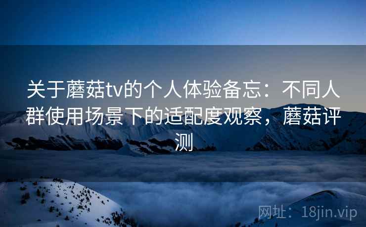 关于蘑菇tv的个人体验备忘:不同人群使用场景下的适配度观察,蘑菇评测 第1张 关于蘑菇tv的个人体验备忘:不同人群使用场景下的适配度观察,蘑菇评测 第1张