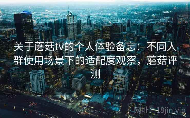关于蘑菇tv的个人体验备忘:不同人群使用场景下的适配度观察,蘑菇评测 第2张 关于蘑菇tv的个人体验备忘:不同人群使用场景下的适配度观察,蘑菇评测 第2张