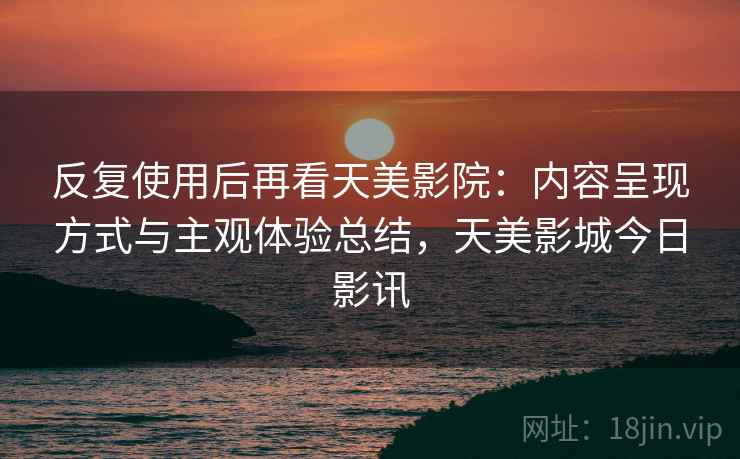 反复使用后再看天美影院:内容呈现方式与主观体验总结,天美影城今日影讯 第2张 反复使用后再看天美影院:内容呈现方式与主观体验总结,天美影城今日影讯 第2张
